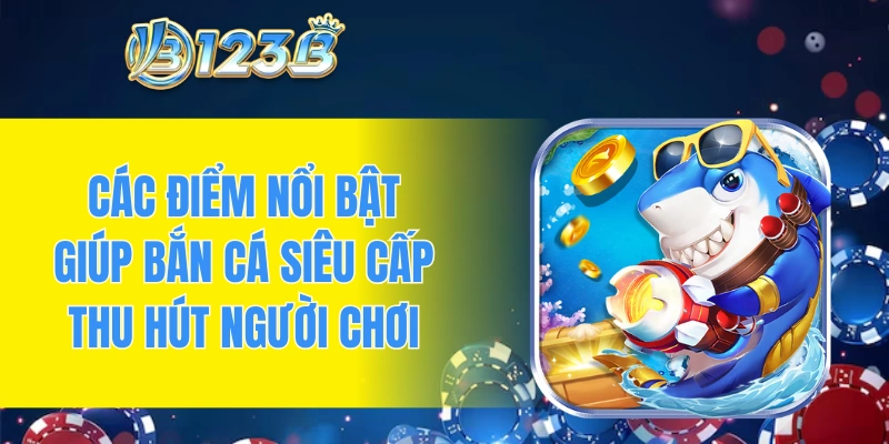 Các điểm nổi bật giúp bắn cá siêu cấp thu hút đông đảo người chơi